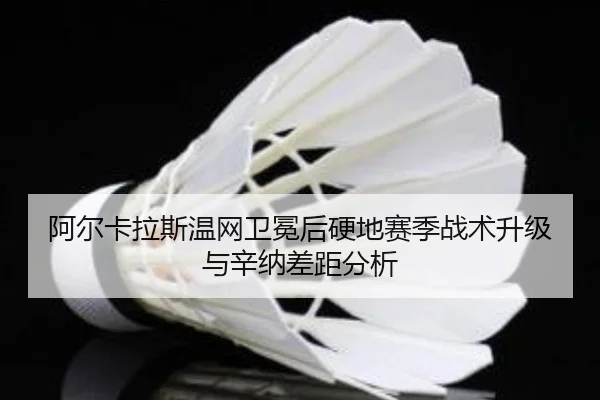 阿尔卡拉斯温网卫冕后硬地赛季战术升级与辛纳差距分析