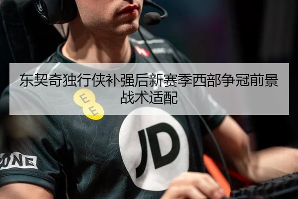东契奇独行侠补强后新赛季西部争冠前景战术适配