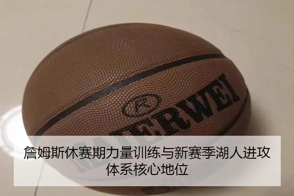 詹姆斯休赛期力量训练与新赛季湖人进攻体系核心地位